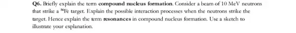 Q6. Briefly explain the tempound nucleus formation Consider a beam of 10 MeV neutrons
that strike a {}^56Fe target. Explain the possible interaction processes when the neutrons strike the
target. Hence explain the term resonances in compound nucleus formation. Use a sketch to
illustrate your explanation.