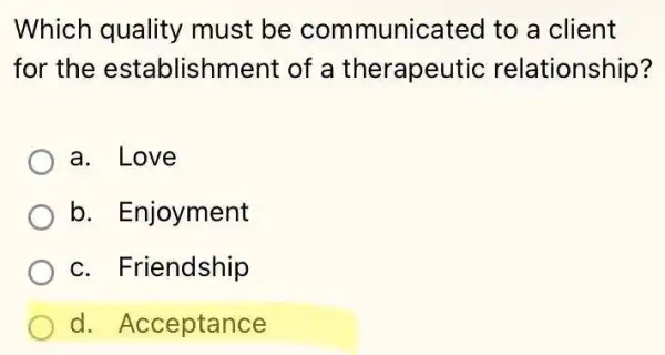 Which quality must be communicated to a client
for the establishment of a therapeut ic relationship?
a. Love
b. Enjoyment
c. Friendship
d. Acceptance