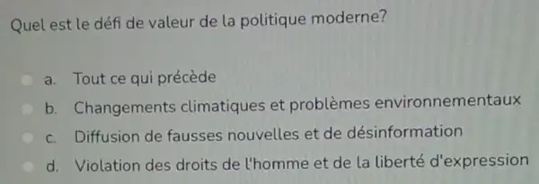 Quel est le défi de valeur de la politique moderne?
a. Tout ce qui précède
b . Changements climatiques et problèmes environnem entaux
c. Diffusion de fausses nouvelles et de désinformation
d. Violation des droits de l'homme et de la liberté d'expression