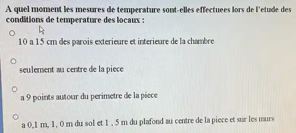 A quel moment les mesures de temperature sont -elles effectuees lors de l'etude des
conditions de temperature des locaux :
10 a 15 cm des parois exterieure et interieure de la chambre
seulement au centre de la piece
a 9 points autour du perimetre de la piece
a 0.1 m, 1,0 m du sol et 1,5 m du plafond au centre de la piece et sur les murs