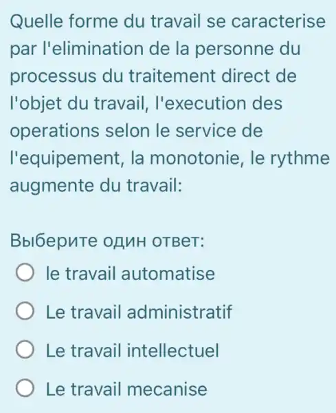 Quelle forme du travail se caracterise
par l'elimination de la personne , du
processus du traitement direct de
l'objet du travail , I'execution des
operations ; selon le service de
l'equipement , la monotonie , le rythme
augmente du travail:
Bbl6epuTe OLINH OTBeT:
le travail automatise
Le travail administratif
Le travail intellectuel
Le travail mecanise