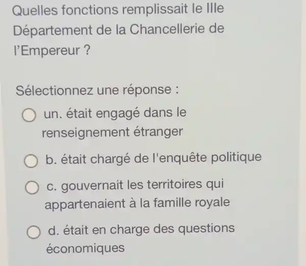 Quelles fonctions remplissait le llle
Département de la Chancellerie de
I'Empereur?
Sélectionnez une réponse :
un. était engagé dans le
renseignement étranger
b. était chargé de l'enquête politique
c. gouvernait les territoires qui
appartenaient à la famille royale
d. était en charge des questions
économiques