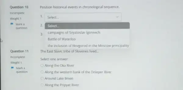 Question 10
Incomplete
Question 11
Mark a
question
Position historical events in chronological sequence.
1. square 
2.
square 
Select
3. campaigns of Syyatoslav Igorevich
Battle of Waterloo
The East Slavic tribe of Slovenes lived __
Select one answer:
Along the Oka River
Along the western bank of the Dnieper River
Around Lake Ilmen
Along the Pripyat River