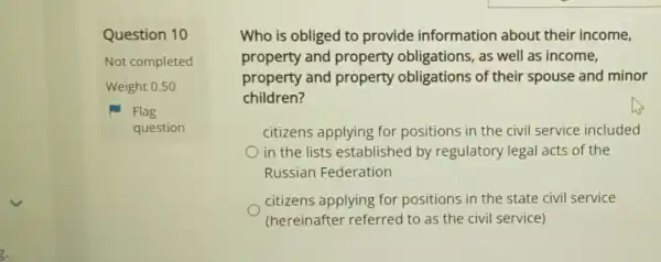 Question 10
Not completed
Weight 0.50
Flag
question
Who is obliged to provide information about their income,
property and property obligations, as well as income,
property and property obligations of their spouse and minor
children?
citizens applying for positions in the civil service included
in the lists established by regulatory legal acts of the
Russian Federation
citizens applying for positions in the state civil service
(hereinafter referred to as the civil service)