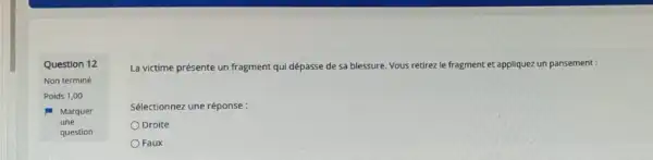 Question 12
Non terminé
La victime présente un fragment qui dépasse de sa blessure. Vous retirez le fragment et appliquez un pansement :
Sélectionnez une réponse:
Droite
Faux