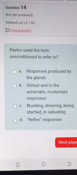 Question 14
Pavlov used the term
unconditioned to refer to?
a. Responses produced by
the glands
b. Stimuli and to the
automatic, involuntary
responses
c. Blushing, shivering , being
startled, or salivating
d. "Reflex" responses