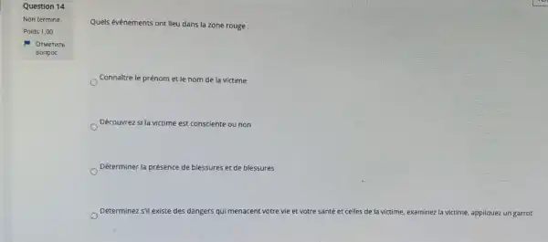 Question 14
Quels événements ont lieu dans la zone rouge :
Connaitre le prénom et le nom de la victime
Découvrez si la victime est consciente ou non
Déterminer la présence de blessures et de blessures
Déterminez s'il existe des dangers qui menacent votre vie et votre santé et celles de la victime, examinez la victime appliquez un garrot