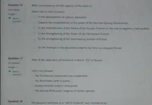 Question 16
Question 17
- Marka
question
Question 18
The peasant commune as a "cell of socialism'was considered by:
What consequences did the baptism of Rus lead to?
Select one or more answers:
To the development of culture education
Towards the establishment of the power of the Norman dynasty Rurikoviches
To the Intensification of the Rivalry of the Russian Princes for the Law to appoint a metropolitan
To the Strengthening of the Power of the Old Russian Princes
To the strengthening of the international position of Russia
On the Attempts of the Byzantine Emperor by Force to subjugate Russia
After of the abdication of Nicholas II in March 1917 in Russia.
Select one answer
The Provisional Government was established
The Bolsheviks came to power
General Kornilov tried to seize power
The Second All-Russian Congress of Soviets opened