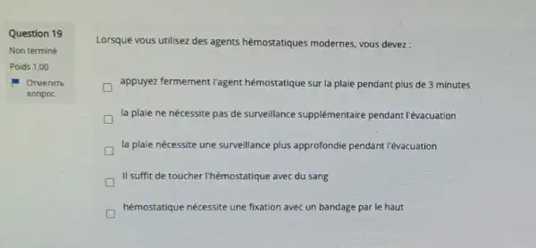 Question 19
Non terminé
Poids 1,00
OTMeTHTb
Bonpoc
Lorsque vous utilisez des agents hémostatiques modernes vous devez:
appuyez fermement l'agent hémostatique sur la plaie pendant plus de 3 minutes
la plaie ne nécessite pas de surveillance supplémentaire pendant l'évacuation
la plaie nécessite une surveillance plus approfondie pendant l'évacuation
II suffit de toucher I'hémostatique avec du sang
hémostatique nécessite une fixation avec un bandage par le haut