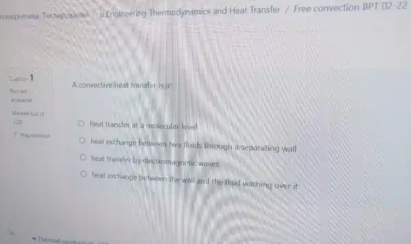 Question 1
A convective heat transferilis a:
heat transfer at a molecular level
P Flag question
heat exchange between two fluids through a separating wall
heat transfer by electromagnetic waves
heat exchange between the wall and the fluid washing over it