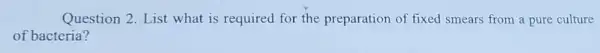 Question 2. List what is required for the preparation of fixed smears from a pure culture
of bacteria?