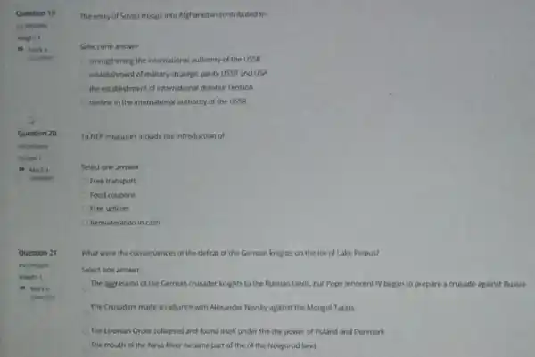 Question 21
The entry of Soviet troops into Afghanistan contributed to:
Select one answer
strengthening the international authority of the USSR
establishment of military-strategic party USSR and USA
the establishment of international détente Tension
decline in the international authority of the USSR
To NEP measures include the introduction of
Select one answer
Free transport
Food coupons
Free utilities
Remoneration in cash
What were the consequences of the defeat of the German knights on the ice of Lake Peipus?
Select one answer
The aggression of the German crusader knights to the Russian lands, but Pope Innocent IV began to prepare a crusade against Russia
The Crusaders made an alliance with Alexander Nevsky against the Mongol Tatars
The Livonian Order collapsed and found itself under the the power of Poland and Denmark
The mouth of the Neva River became part of the of the Novgorod land