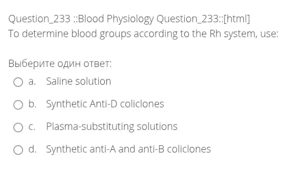 Question 233 :Blood Physiology Question _233:[html]
To determine blood groups according to the Rh system, use:
Bbl6epuTe OAMH OTBeT:
a. Saline solution
b. Synthetic Anti-D coliclones
c. Plasma -substituting solutions
d. Synthetic anti -A and anti -B coliclones