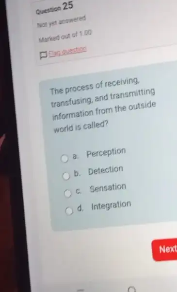 Question 25
The process of receiving.
transfusing, and transmitting
information from the outside
world is called?
a. Perception
b. Detection
c. Sensation
d. Integration