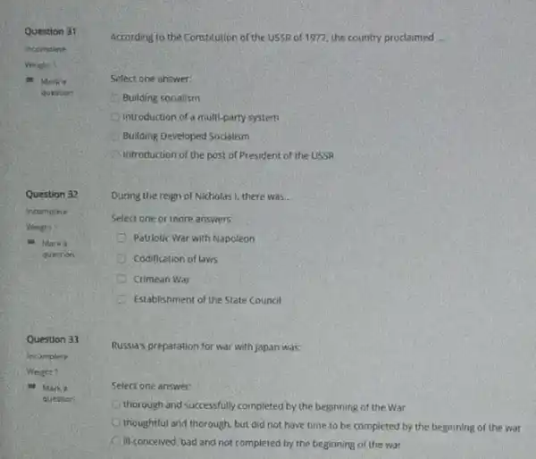 Question 31
incomplete
Question 32
Incomplete
10. Mark a
question
Question 33
Incomplete
Weight 1
at Marka
question
Select one answer.
Building socialism
introduction of a multi-party system
Building, Developed Socialism
introduction of the post of President of the USSR
During the reign of Nicholas I, there was.
Select one or inore answers:
Patriotic War with Napoleon
A Codification of laws
Crimean War
Establishment of the State Counol
Russia's preparation for war with Japan was:
Select one answer:
thorough and successfully completed by the beginning of the War
thoughtful and thorough, but did not have time to be completed by the beginning of the war
III-conceived, bad and not completed by the beginning of the war