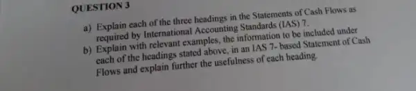 QUESTION 3
a) Explain each of the three headings in the Statements of Cash Flows as
required by International Accounting Standards (IAS) 7.
b) Explain with relevant examples, the information to be included under
each of the headings stated above, in an IAS 7- based Statement of Cash
Flows and explain further the usefulness of each heading.