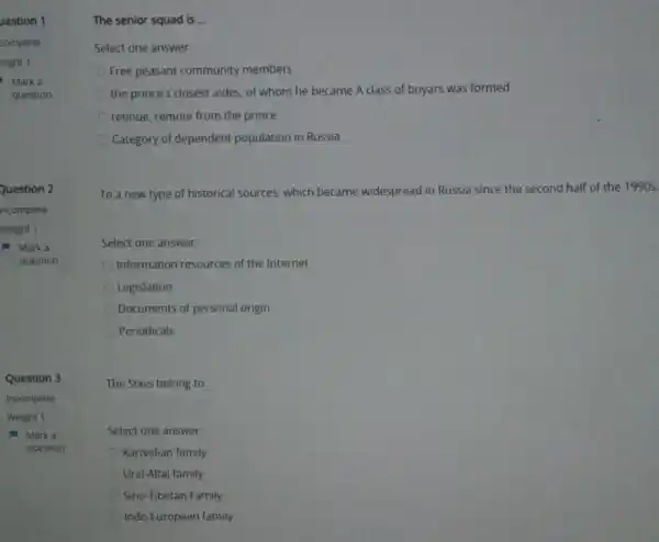 Question 3
Marka
question
Select one answer:
Free peasant community members
the prince's closest aides of whom he became A class of boyars was formed
retinue, remote from the prince
Category of dependent population in Russia
To a new type of historical sources, which became widespread in Russia since the second half of the 1990s,
Select one answer:
Information resources of the Internet
Legislation
Documents of personal origin
Periodicals
The Slavs belong to.
Select one answer:
Kartvelian family
Ural-Altai family
Sino-Tibetan Family
Indo-European family