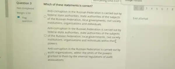 Question 3
Not completed
Weight 0.50
Flag
question
Which of these statements is correct?
Anti-corruption in the Russian Federation is carried out by
federal state authorities, state authorities of the subjects
of the Russian Federation, local governments, civil society
institutions organizations and individuals
Anti-corruption in the Russian Federation is carried out by
federal state authorities, state authorities of the subjects
of the Russian Federation, local governments, civil society
institutions organizations and individuals within their]
powers
Anti-corruption in the Russian Federation is carried out by
audit organizations within the limits of the powers
granted to them by the internal regulations of audit
associations
1 2 3 4 5 6 7 8
End attempt