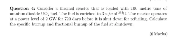 Question 4: Consider a thermal reactor that is loaded with 100 metric tons of
uranium dioxide UO_(2) fuel. The fuel is enriched to 3w/o of {}^235U The reactor operates
at a power level of 2 GW for 720 days before it is shut down for refueling. Calculate
the specific burnup and fractional burnup of the fuel at shutdown.
(6 Marks)