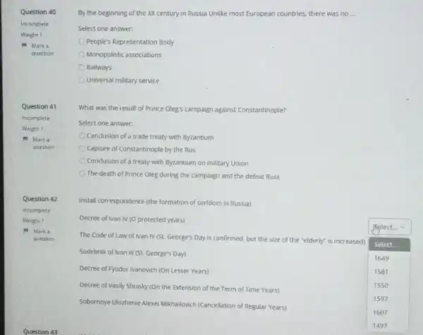Question 40
Incomplete
Weight I
Marka
question
Question 41
Incomplete
Weight 1
Mark a
question
Question 42
Incomplete
Weight 1
a. Marka
question
Question 43
By the beginning of the XX century in Russia Unlike most European countries, there was no __
Select one answer:
People's Representation Body
Monopolistic associations
Railways
Universal military service
What was the result of Prince Oleg's campaign against Constantinople?
Select one answer:
Conclusion of a trade treaty with Byzantium
Capture of Constantinople by the Rus
C Conclusion of a treaty with Byzantium on military Union
The death of Prince Oleg during the campaign and the defeat Russ
Install correspondence (the formation of serfdom in Russia)
Decree of Ivan IV (O protected years)
Sudebnik of Ivan III (St. George's Day)
Decree of Fyodor Ivanovich (On Lesser Years)
The Code of Law of Ivan IV (St. George's Day is confirmed, but the size of the "elderly"is increased)
Select
prelect...
1649
1581
1550
1597
1607
Decree of Vasily Shuisky (On the Extension of the Term of Time Years)
Sobornoye Ulozhenie Alexe Mikhailovich (Cancellation of Regular Years)