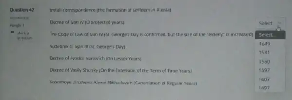 Question 42
Incomplete
Weight 1
Marka
question
Install correspondence (the formation of serfdom in Russia)
protected years)
Sudebnik of Ivan III (St. George's Day)
Select
The Code of Law of Ivan IV (St George's Day is confirmed but the size of the "elderly" is increased)
square 
Select.
1649
1581
1550
1597
1607
Decree of Fyodor Ivanovich (On Lesser Years)
Decree of Vasily Shuisky (On the Extension of the Term of Time Years)
Sobornoye Ulozhenie Alexei Mikhailovich (Cancellation of Regular Years)