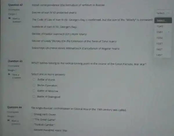 Question 42
Marka
question
Question 43
incomplete
Weight 1
Marka
question
Question 44
Incomplete
Weight 1
Marka
question
Install correspondence (the formation of serfdom in Russia)
Decree of Ivan IV (O protected years)
The Code of Law of Ivan IV (St. George's Day is confirmed, but the size of the "elderly" is increased)
square 
Select.
Sudebnik of Ivan III (St. George's Day)	1649
Decree of Fyodor Ivanovich (On Lesser Years)
1581
1550
Decree of Vasily Shuisky (On the Extension of the Term of Time Years)
1597
Sobornoye Ulozhenie Alexel Mikhailovich (Cancellation of Regular Years)	1607
Which battles belong to the radical turning point in the course of the Great Patriotic War War?
Select one or more answers:
Battle of Kursk
C Berlin Operation
Battle of Moscow
Battle of Stalingrad
The Anglo-Russian confrontation in Central Asia in the 19th century was called:
Drang nach Osten
"The Great Game"