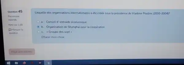 Question 45
Laquelle des organisations internationales a été créée sous la présidence de Vladimir Poutine (2000-2004)
a. Conseil d entraide économique
C b. Organisation de Shanghai pour la coopération
c. "Groupe des sept
Effacer mon choix