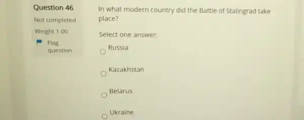 Question 46
Not completed
Weight 1.00
Flag
question
In what modern country did the Battle of Stalingrad take
place?
Select one answer:
Russia
Kazakhstan
Belarus
Ukraine