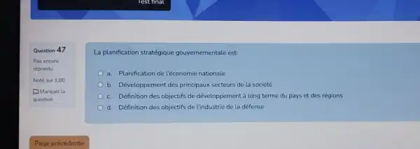 Question 47
La planification stratégique gouvernementale est:
a. Planification de l'économie nationale
b. Développement des principaux secteurs de la société
c. Définition des objectifs de développement à long terme du pays et des régions
d. Définition des objectifs de l'industrie de la défense