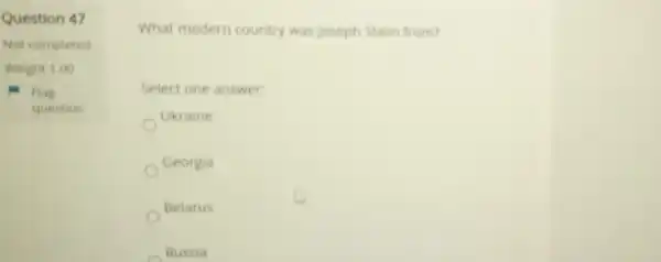 Question 47
Not completed
Weight 1.00
Flag
question
What modern country was Joseph Stalin from?
Select one answer:
Ukraine
Georgia
Belarus
Russia