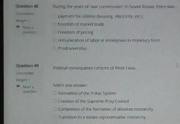 Question 48
Incomplete
Weight 1
m Marka
question
Question 49
incomplete
Weight 1
Marko
question
During the years of "war communism" in Soviet Russia, there was __
payment for utilities (housing electricity, etc.)
freedom of market trade
Freedom of pricing
remuneration of labor at enterprises in monetary form
Prodrazverstka
Political consequence reforms of Peter I was __
Select one answer:
Formation of the Prikaz System
Creation of the Supreme Privy Council
Completion of the formation of absolute monarchy
Transition to a estate -representative monarchy