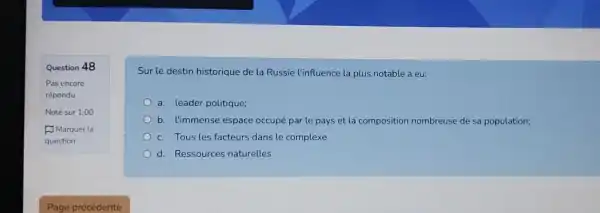 Question 48
Sur le destin historique de la Russie l'influence la plus notable a eu:
a. leader politique;
b. l'immense espace occupé par le pays et la composition nombreuse de sa population;
c. Tous les facteurs dans le complexe
d. Ressources naturelles