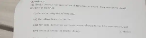 Question 4:
describe the interaction of neutrons in matter. Your description should
include the following
(i) the main categories of neutrons,
(ii) the interaction cross section,
(iii) the main interaction mechauisms contributing to the total cross section, and
(iv) the implications for reactor design
(10 Marks)