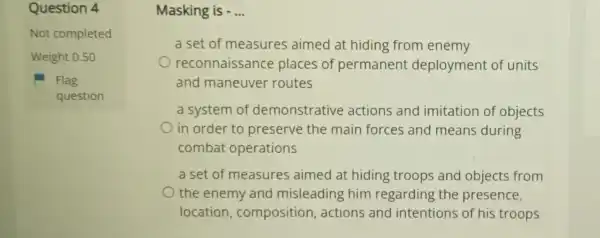 Question 4
Not completed
Weight 0.50
Flag
question
Masking is - __
a set of measures aimed at hiding from enemy
reconnaissance places of permanent deployment of units
and maneuver routes
a system of demonstrative actions and imitation of objects
in order to preserve the main forces and means during
combat operations
a set of measures aimed at hiding troops and objects from
the enemy and misleading him regarding the presence,
location , composition actions and intentions of his troops