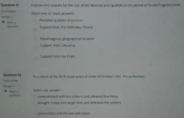 Question 51
Incomplete
Weight 1
Marka
question
Question 52
Incomplete
Weight 1
Mark a
question
Indicate the reasons for the rise of the Moscow principalities in the period of feudal fragmentation
Select one or more answers:
Personal qualities of princes.
Support from the Orthodox Church
Advantageous geographica I location
Support from Lithuania
Support from the Pope
As a result of the All-Russian political strike of October 1905 the authorities:
Select one answer:
compromised with the strikers and released Manifesto
brought troops into large cities and defeated the strikers
promised to end the war with Japan