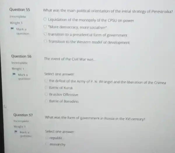 Question 55
Incomplete
Weight 1
Mark a
question
Question 56
Incomplete
Weight I
Mark a
question
Question 57
Incomplete
Weight 1
Marka
question
What was the main political orientation of the initial strategy of Perestroika?
Liquidation of the monopoly of the CPSU on power
"More democracy, more socialism"
transition to a presidential form of government
Transition to the Western model of development
The event of the Civil War was __
Select one answer:
the defeat of the Army of P.N Wrangel and the liberation of the Crimea
Battle of Kursk
Brusilov Offensive
Battle of Borodino
What was the form of government in Russia in the XVI century?
Select one answer:
republic
monarchy