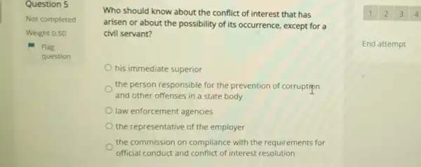 Question 5
Not completed
Weight 0.50
Flag
question
Who should know about the conflict of interest that has
arisen or about the possibility of its occurrence , except for a
civil servant?
his immediate superior
the person responsible for the prevention of corruption
and other offenses in a state body
law enforcement agencies
the representative of the employer
the commission on compliance with the requirements for
official conduct and conflict of interest resolution
End attempt