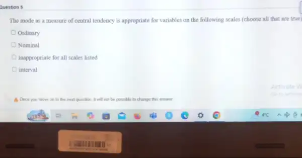 Question 5
The mode as a measure of central tendency is appropriate for variables on the following scales (choose all that are true)
Ordinary
Nominal
inappropriate for all scales listed
interval