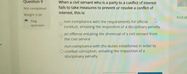 Question 9
Not completed
Weight 0.50
Flag
question
When a civil servant who is a party to a conflict of interest
fails to take measures to prevent or resolve a conflict of
interest, this is:
non-compliance with the requirements for official
conduct, entailing the imposition of a disciplinary penalty
an offense entailing the dismissal of a civil servant from
the civil service
non-compliance with the duties established in order to
combat corruption , entailing the imposition of a
disciplinary penalty
End at