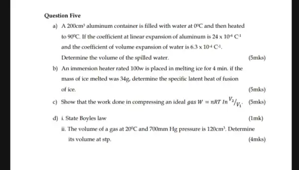 Question Five
a) A 200cm^3 aluminum container is filled with water at 0^circ C and then heated
to 90^circ C. If the coefficient at linear expansion of aluminum is 24times 10^-6C^-1
and the coefficient of volume expansion of water is 6.3times 10^-4C^-1
Determine the volume of the spilled water.
(5mks)
b) An immersion heater rated 100w is placed in melting ice for 4 min. if the
mass of ice melted was 34g, determine the specific latent heat of fusion
of ice.
(5mks)
c) Show that the work done in compressing an ideal gas W=nRTInV_(2)/V_(1).
(5mks)
d) i. State Boyles law
(1mk)
ii. The volume of a gas at 20^circ C and 700mm Hg pressure is 120cm^3 Determine
its volume at stp.
(4mks)