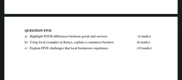 QUESTION FIVE
a) Highlight FOUR differences between goods and services
(4 marks)
b) Using local examples in Kenya, explain e-commerce business
(6 marks)
c) Explain FIVE challenges that local businesses experience.
(10 marks)