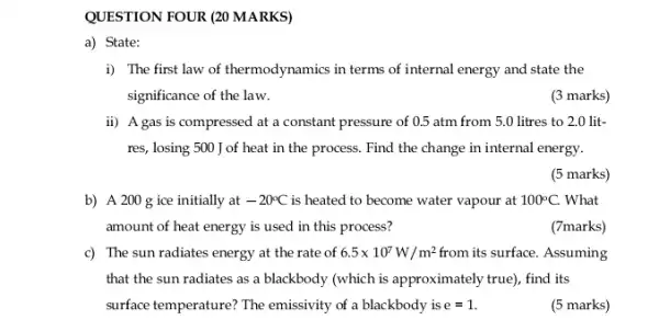 QUESTION FOUR (20 MARKS)
a) State:
i) The first law of thermodynamics in terms of internal energy and state the
significance of the law.
(3 marks)
ii) A gas is compressed at a constant pressure of 0.5 atm from 5.0 litres to 2.0 lit-
res, losing 500 J of heat in the process Find the change in internal energy.
(5 marks)
b) A 200 g ice initially at -20^circ C is heated to become water vapour at 100^circ C. What
amount of heat energy is used in this process?
(7marks)
c) The sun radiates energy at the rate of 6.5times 10^7W/m^2 from its surface. Assuming
that the sun radiates as a blackbody (which is approximately true), find its
surface temperature? The emissivity of a blackbody is e=1.
(5 marks)