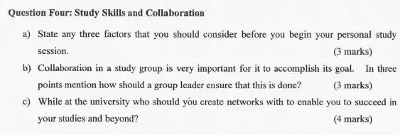 Question Four: Study Skills and Collaboration
a) State any three factors that you should consider before you begin your personal study
session.
(3 marks)
b) Collaboration in a study group is very important for it to accomplish its goal. In three
points mention how should a group leader ensure that this is done?
(3 marks)
c) While at the university who should you create networks with to enable you to succeed in
your studies and beyond?
(4 marks)