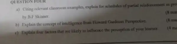 QUESTION FOUR
a) Citing relevant classroom examples, explain for schedules of partial reinforcement as pro
by B.F Skinner.
(8 mar
b) Explain the concept of intelligence from Howard Gardener Perspective.
(8 ma
c) Explain four factors that are likely to influence the perception of your learner.
(4 ma