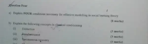 Question Four
a) Explain FOUR conditions necessary for effective modelling in social learning theory
b) Explain the following concepts in classical conditioning
(8 marks)
(i) Extinction
(ii) Reinfarcement
(3 marks)
(3 marks)
(iii) Spontaneous regovery
the club
(3 marks)