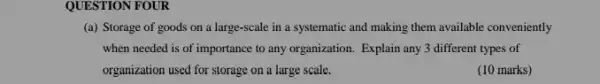 QUESTION FOUR
(a) Storage of goods on a large-scale in a systematic and making them available conveniently
when needed is of importance to any organization Explain any 3 different types of
organization used for storage on a large scale.
(10 marks)