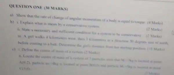 QUESTION ONE (30 MARKS)
a) Show that the rate of change of angular momentum of a body is equal to torque (4 Marks)
b) i. Explain what is mean by a consen ative system
(2 Marks)
11. State a necessary and sufficient condition for a system to be conservative (2 Marks)
iii. A gul walks 4 kilometers west, then 3 kilometers in a direction 30 degrees east of north.
before coming to a halt. Determine the girl's distance from her starting position. (10 Marks)
c) i. Define the centre of mass of a system (2 Marks)
ii. Locate the centre of mass of a system of 3 particles such clust
M_(1)-3kg is located at point A(0,2)
pasticle mi-the is located at point Bream and particle M.-kg to located at point (3,0)