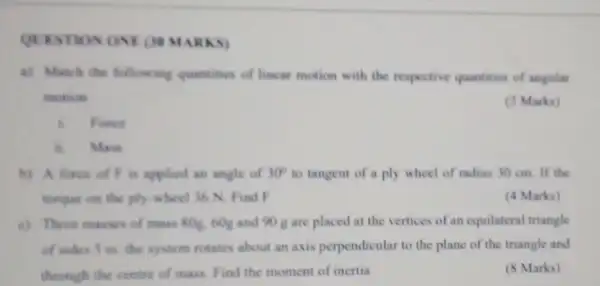 QUESTION ONE (34 MARKS)
a) Match the follow ing quantities of linear motion with the respective quantities of angular
mokion
(2 Marka)
is Foecie
a. Main
b) A fores of F is applied an angle of 30^circ  to tangent of a ply wheel of radius 30 cm. If the
torquer on the ply wheel 36 N Find F
(4 Marks)
c) There masses of mass 80g, 60g and 90 g are placed at the vertices of an equilateral triangle
of whes 5 m the system rotates about an axis perpendicular to the plane of the triangle and
through the centre of mass. Find the moment of inertia
(8 Marks)