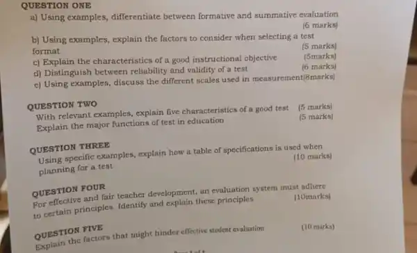 QUESTION ONE
a) Using examples differentiate between formative and summative evaluation
(6 marks)
b) Using examples explain the factors to consider when selecting a test
format
(5 marks)
(5marks)
c) Explain the characteristics of a good instructional objective
(6 marks)
d) Distinguish between reliability and validity of a test
e) Using examples discuss the different scales used in measurement(8marks)
QUESTION TWO
(5 marks)
With relevant examples , explain five characteristics of a good test
Explain the major functions of test in education
(5 marks)
QUESTION THREE
(10 marks)
specific examples explain how a table of specifications is used when
planning for a test
QUESTION FOUR
(10marks)
QUESTION and fair teacher development, an evaluation system must adhere
to certain principles Identify and explain these principles
QUESTION FIVE
(10 marks)
QUESTION factors that might hinder effective student evaluation