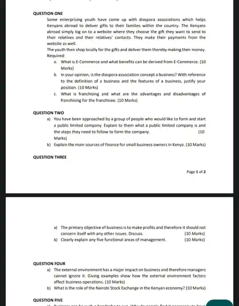 QUESTION ONE
Some enterprising youth have come up with diaspora associations which helps
Kenyans abroad to deliver gifts to their families within the country. The Kenyans
abroad simply log on to a website where they choose the gift they want to send to
their relatives and their relatives' contacts. They make their payments from the
website as well.
The youth then shop locally for the gifts and deliver them thereby making their money.
Required:
a. What is E-Commerce and what benefits can be derived from E -Commerce. (10
Marks)
b. In your opinion, is the diaspora association concept a business? With reference
to the definition of a business and the features of a business justify your
position. (10 Marks)
c. What is franchising and what are the advantages and disadvantages of
franchising for the franchisee . (10 Marks)
QUESTION TWO
a) You have been approached by a group of people who would like to form and start
a public limited company . Explain to them what a public limited company is and
the steps they need to follow to form the company.	(10
Marks)
b) Explain the main sources of finance for small business owners in Kenya (10 Marks)
QUESTION THREE
a) The primary objective of business is to make profits and therefore it should not
concern itself with any other issues. Discuss.
(10 Marks)
b) Clearly explain any five functional areas of management.
(10 Marks)
QUESTION FOUR
a) The external environment has a major impact on business and therefore managers
cannot ignore it. Giving examples show how the external environment factors
affect business operations. (10 Marks)
b) What is the role of the Nairobi Stock Exchange in the Kenyan economy? (10 Marks)
QUESTION FIVE
a) Queiness can be much a headache to us Why do needn find it have
